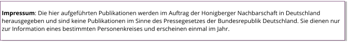 Impressum: Die hier aufgeführten Publikationen werden im Auftrag der Honigberger Nachbarschaft in Deutschland herausgegeben und sind keine Publikationen im Sinne des Pressegesetzes der Bundesrepublik Deutschland. Sie dienen nur zur Information eines bestimmten Personenkreises und erscheinen einmal im Jahr.