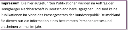 Impressum: Die hier aufgeführten Publikationen werden im Auftrag der Honigberger Nachbarschaft in Deutschland herausgegeben und sind keine Publikationen im Sinne des Pressegesetzes der Bundesrepublik Deutschland. Sie dienen nur zur Information eines bestimmten Personenkreises und erscheinen einmal im Jahr.